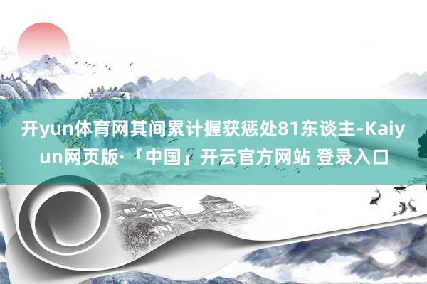 开yun体育网其间累计握获惩处81东谈主-Kaiyun网页版·「中国」开云官方网站 登录入口