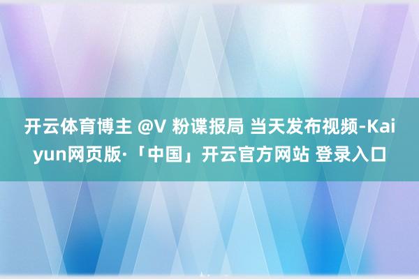 开云体育博主 @V 粉谍报局 当天发布视频-Kaiyun网页版·「中国」开云官方网站 登录入口