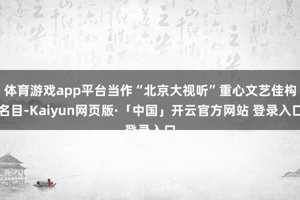 体育游戏app平台当作“北京大视听”重心文艺佳构名目-Kaiyun网页版·「中国」开云官方网站 登录入口