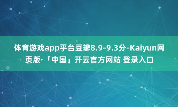 体育游戏app平台豆瓣8.9-9.3分-Kaiyun网页版·「中国」开云官方网站 登录入口