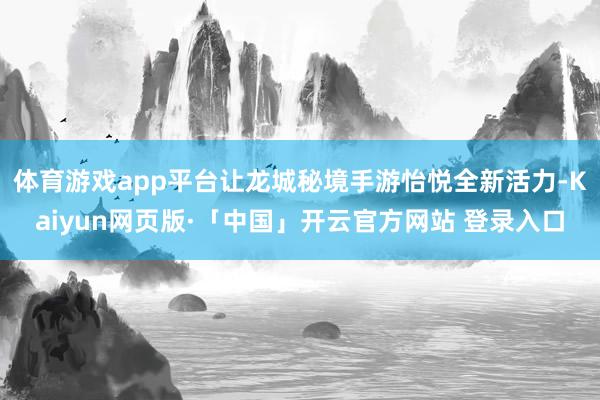 体育游戏app平台让龙城秘境手游怡悦全新活力-Kaiyun网页版·「中国」开云官方网站 登录入口
