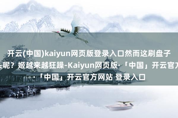 开云(中国)kaiyun网页版登录入口然而这刷盘子什么时分是个头呢？姬越来越狂躁-Kaiyun网页版·「中国」开云官方网站 登录入口