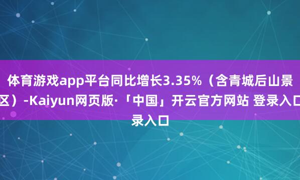 体育游戏app平台同比增长3.35%（含青城后山景区）-Kaiyun网页版·「中国」开云官方网站 登录入口