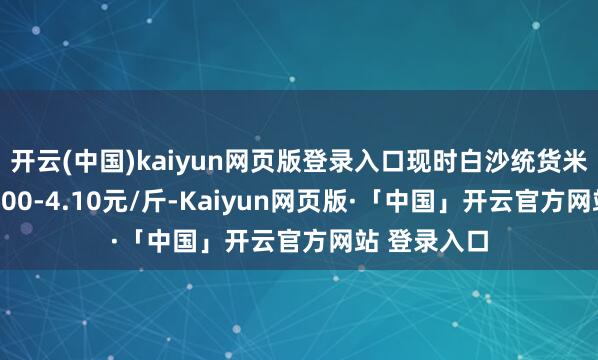 开云(中国)kaiyun网页版登录入口现时白沙统货米价钱多在4.00-4.10元/斤-Kaiyun网页版·「中国」开云官方网站 登录入口