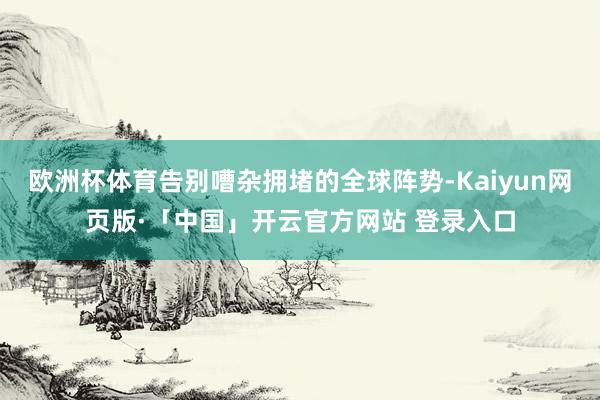 欧洲杯体育告别嘈杂拥堵的全球阵势-Kaiyun网页版·「中国」开云官方网站 登录入口