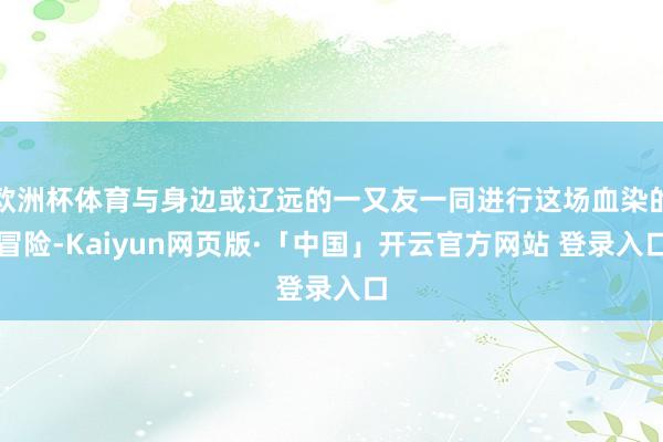 欧洲杯体育与身边或辽远的一又友一同进行这场血染的冒险-Kaiyun网页版·「中国」开云官方网站 登录入口