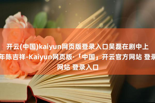 开云(中国)kaiyun网页版登录入口吴磊在剧中上演少年陈吉祥-Kaiyun网页版·「中国」开云官方网站 登录入口