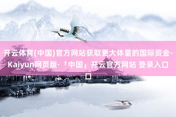 开云体育(中国)官方网站获取更大体量的国际资金-Kaiyun网页版·「中国」开云官方网站 登录入口