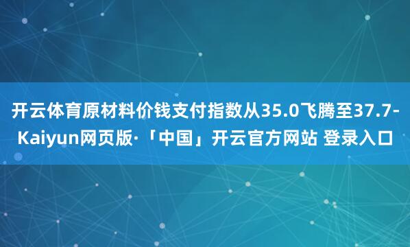 开云体育原材料价钱支付指数从35.0飞腾至37.7-Kaiyun网页版·「中国」开云官方网站 登录入口
