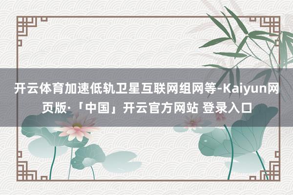 开云体育加速低轨卫星互联网组网等-Kaiyun网页版·「中国」开云官方网站 登录入口
