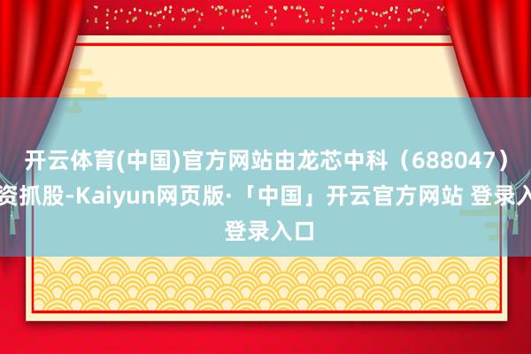 开云体育(中国)官方网站由龙芯中科（688047）全资抓股-Kaiyun网页版·「中国」开云官方网站 登录入口