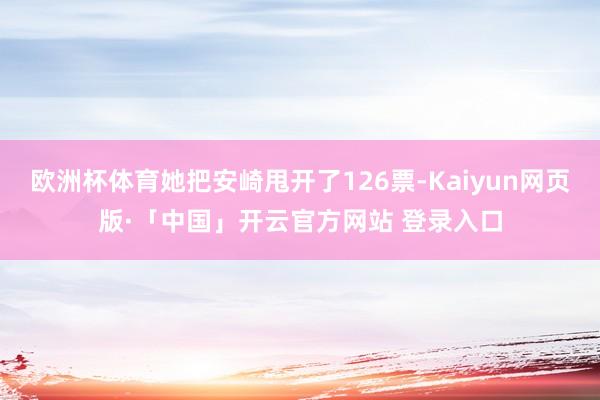欧洲杯体育她把安崎甩开了126票-Kaiyun网页版·「中国」开云官方网站 登录入口
