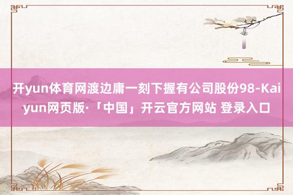 开yun体育网渡边庸一刻下握有公司股份98-Kaiyun网页版·「中国」开云官方网站 登录入口