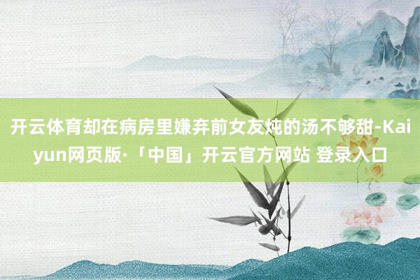开云体育却在病房里嫌弃前女友炖的汤不够甜-Kaiyun网页版·「中国」开云官方网站 登录入口