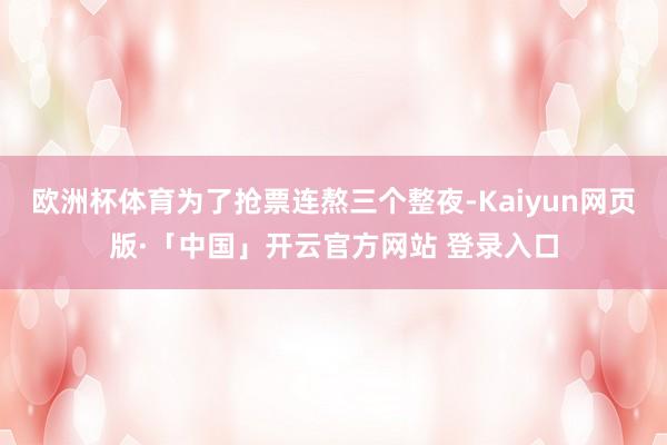 欧洲杯体育为了抢票连熬三个整夜-Kaiyun网页版·「中国」开云官方网站 登录入口