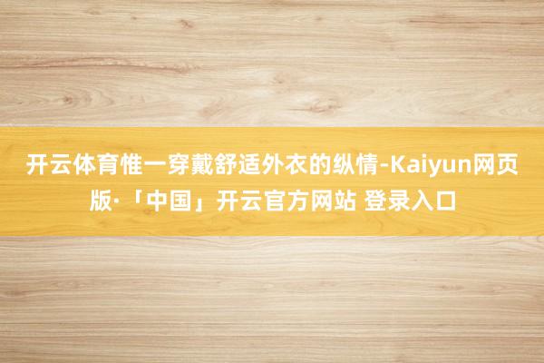 开云体育惟一穿戴舒适外衣的纵情-Kaiyun网页版·「中国」开云官方网站 登录入口