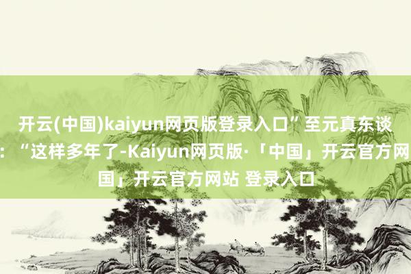 开云(中国)kaiyun网页版登录入口”至元真东谈主摇头苦笑：“这样多年了-Kaiyun网页版·「中国」开云官方网站 登录入口