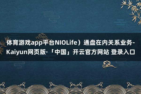 体育游戏app平台NIOLife）通盘在内关系业务-Kaiyun网页版·「中国」开云官方网站 登录入口