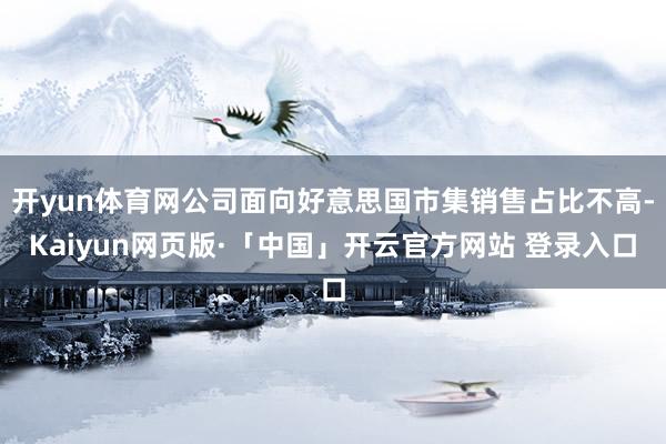 开yun体育网公司面向好意思国市集销售占比不高-Kaiyun网页版·「中国」开云官方网站 登录入口
