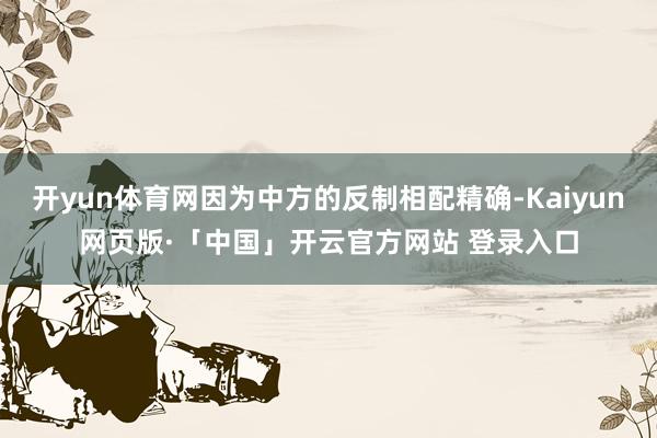 开yun体育网因为中方的反制相配精确-Kaiyun网页版·「中国」开云官方网站 登录入口