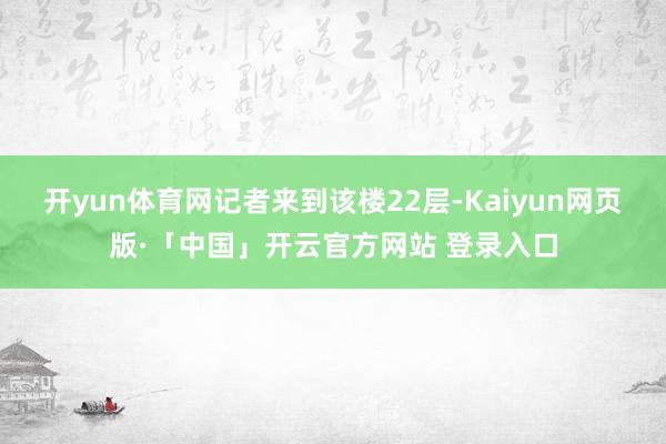 开yun体育网 记者来到该楼22层-Kaiyun网页版·「中国」开云官方网站 登录入口