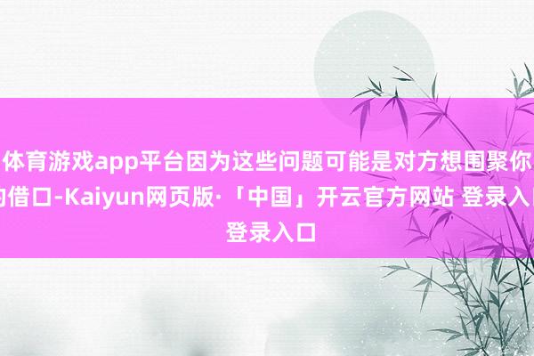 体育游戏app平台因为这些问题可能是对方想围聚你的借口-Kaiyun网页版·「中国」开云官方网站 登录入口