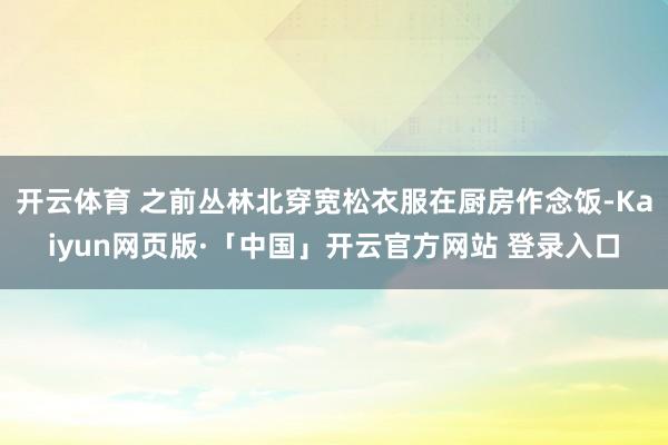 开云体育 之前丛林北穿宽松衣服在厨房作念饭-Kaiyun网页版·「中国」开云官方网站 登录入口