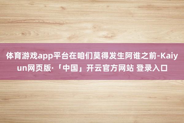 体育游戏app平台在咱们莫得发生阿谁之前-Kaiyun网页版·「中国」开云官方网站 登录入口