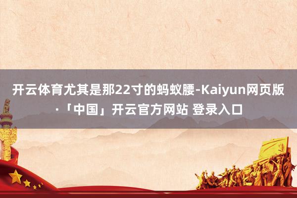 开云体育尤其是那22寸的蚂蚁腰-Kaiyun网页版·「中国」开云官方网站 登录入口